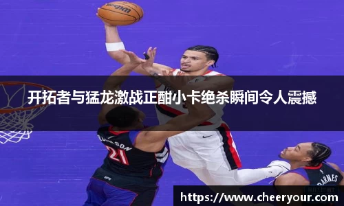 开拓者与猛龙激战正酣小卡绝杀瞬间令人震撼